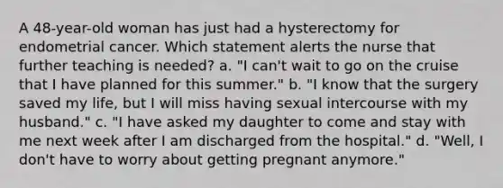 A 48-year-old woman has just had a hysterectomy for endometrial cancer. Which statement alerts the nurse that further teaching is needed? a. "I can't wait to go on the cruise that I have planned for this summer." b. "I know that the surgery saved my life, but I will miss having sexual intercourse with my husband." c. "I have asked my daughter to come and stay with me next week after I am discharged from the hospital." d. "Well, I don't have to worry about getting pregnant anymore."