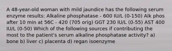 A 48-year-old woman with mild jaundice has the following serum enzyme results: Alkaline phosphatase - 600 IU/L (0-150) Alk phos after 10 min at 56C - 420 (705 orig) GGT 230 IU/L (0-55) AST 400 IU/L (0-50) Which of the following sources if contributing the most to the patient's serum alkaline phosphatase activity? a) bone b) liver c) placenta d) regan isoenzyme