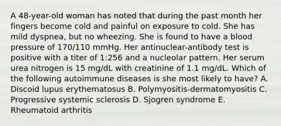 A 48-year-old woman has noted that during the past month her fingers become cold and painful on exposure to cold. She has mild dyspnea, but no wheezing. She is found to have a blood pressure of 170/110 mmHg. Her antinuclear-antibody test is positive with a titer of 1:256 and a nucleolar pattern. Her serum urea nitrogen is 15 mg/dL with creatinine of 1.1 mg/dL. Which of the following autoimmune diseases is she most likely to have? A. Discoid lupus erythematosus B. Polymyositis-dermatomyositis C. Progressive systemic sclerosis D. Sjogren syndrome E. Rheumatoid arthritis