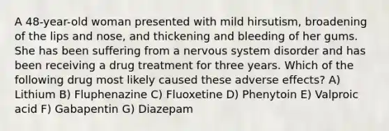 A 48-year-old woman presented with mild hirsutism, broadening of the lips and nose, and thickening and bleeding of her gums. She has been suffering from a nervous system disorder and has been receiving a drug treatment for three years. Which of the following drug most likely caused these adverse effects? A) Lithium B) Fluphenazine C) Fluoxetine D) Phenytoin E) Valproic acid F) Gabapentin G) Diazepam