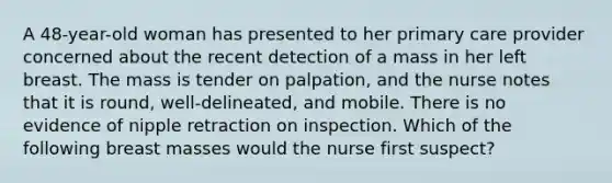 A 48-year-old woman has presented to her primary care provider concerned about the recent detection of a mass in her left breast. The mass is tender on palpation, and the nurse notes that it is round, well-delineated, and mobile. There is no evidence of nipple retraction on inspection. Which of the following breast masses would the nurse first suspect?