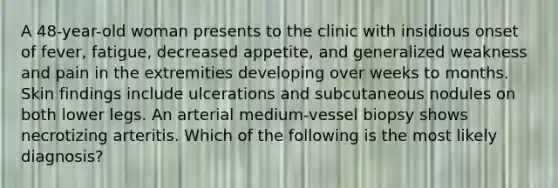 A 48-year-old woman presents to the clinic with insidious onset of fever, fatigue, decreased appetite, and generalized weakness and pain in the extremities developing over weeks to months. Skin findings include ulcerations and subcutaneous nodules on both lower legs. An arterial medium-vessel biopsy shows necrotizing arteritis. Which of the following is the most likely diagnosis?