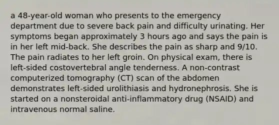 a 48-year-old woman who presents to the emergency department due to severe back pain and difficulty urinating. Her symptoms began approximately 3 hours ago and says the pain is in her left mid-back. She describes the pain as sharp and 9/10. The pain radiates to her left groin. On physical exam, there is left-sided costovertebral angle tenderness. A non-contrast computerized tomography (CT) scan of the abdomen demonstrates left-sided urolithiasis and hydronephrosis. She is started on a nonsteroidal anti-inflammatory drug (NSAID) and intravenous normal saline.