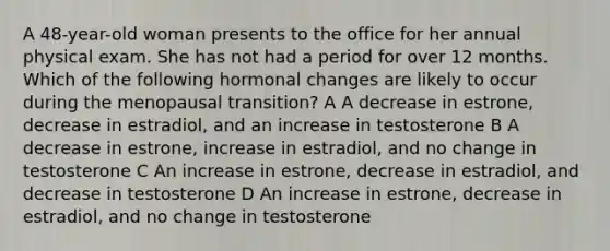 A 48-year-old woman presents to the office for her annual physical exam. She has not had a period for over 12 months. Which of the following hormonal changes are likely to occur during the menopausal transition? A A decrease in estrone, decrease in estradiol, and an increase in testosterone B A decrease in estrone, increase in estradiol, and no change in testosterone C An increase in estrone, decrease in estradiol, and decrease in testosterone D An increase in estrone, decrease in estradiol, and no change in testosterone