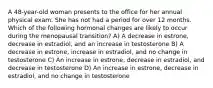 A 48-year-old woman presents to the office for her annual physical exam. She has not had a period for over 12 months. Which of the following hormonal changes are likely to occur during the menopausal transition? A) A decrease in estrone, decrease in estradiol, and an increase in testosterone B) A decrease in estrone, increase in estradiol, and no change in testosterone C) An increase in estrone, decrease in estradiol, and decrease in testosterone D) An increase in estrone, decrease in estradiol, and no change in testosterone