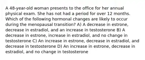 A 48-year-old woman presents to the office for her annual physical exam. She has not had a period for over 12 months. Which of the following hormonal changes are likely to occur during the menopausal transition? A) A decrease in estrone, decrease in estradiol, and an increase in testosterone B) A decrease in estrone, increase in estradiol, and no change in testosterone C) An increase in estrone, decrease in estradiol, and decrease in testosterone D) An increase in estrone, decrease in estradiol, and no change in testosterone