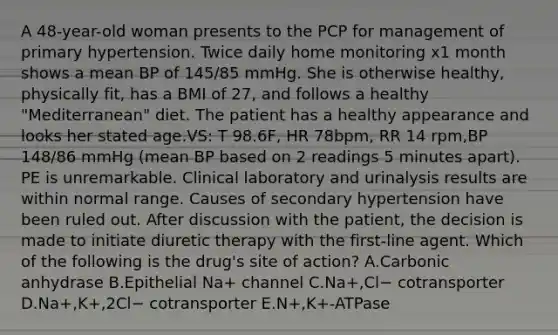 A 48-year-old woman presents to the PCP for management of primary hypertension. Twice daily home monitoring x1 month shows a mean BP of 145/85 mmHg. She is otherwise healthy, physically fit, has a BMI of 27, and follows a healthy "Mediterranean" diet. The patient has a healthy appearance and looks her stated age.VS: T 98.6F, HR 78bpm, RR 14 rpm,BP 148/86 mmHg (mean BP based on 2 readings 5 minutes apart). PE is unremarkable. Clinical laboratory and urinalysis results are within normal range. Causes of secondary hypertension have been ruled out. After discussion with the patient, the decision is made to initiate diuretic therapy with the first-line agent. Which of the following is the drug's site of action? A.Carbonic anhydrase B.Epithelial Na+ channel C.Na+,Cl− cotransporter D.Na+,K+,2Cl− cotransporter E.N+,K+-ATPase