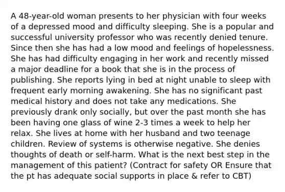 A 48-year-old woman presents to her physician with four weeks of a depressed mood and difficulty sleeping. She is a popular and successful university professor who was recently denied tenure. Since then she has had a low mood and feelings of hopelessness. She has had difficulty engaging in her work and recently missed a major deadline for a book that she is in the process of publishing. She reports lying in bed at night unable to sleep with frequent early morning awakening. She has no significant past medical history and does not take any medications. She previously drank only socially, but over the past month she has been having one glass of wine 2-3 times a week to help her relax. She lives at home with her husband and two teenage children. Review of systems is otherwise negative. She denies thoughts of death or self-harm. What is the next best step in the management of this patient? (Contract for safety OR Ensure that the pt has adequate social supports in place & refer to CBT)