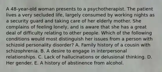 A 48-year-old woman presents to a psychotherapist. The patient lives a very secluded life, largely consumed by working nights as a security guard and taking care of her elderly mother. She complains of feeling lonely, and is aware that she has a great deal of difficulty relating to other people. Which of the following conditions would most distinguish her issues from a person with schizoid personality disorder? A. Family history of a cousin with schizophrenia. B. A desire to engage in interpersonal relationships. C. Lack of hallucinations or delusional thinking. D. Her gender. E. A history of abstinence from alcohol.