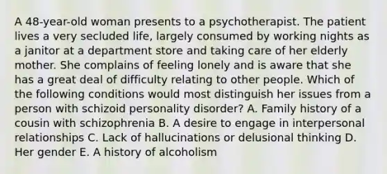 A 48-year-old woman presents to a psychotherapist. The patient lives a very secluded life, largely consumed by working nights as a janitor at a department store and taking care of her elderly mother. She complains of feeling lonely and is aware that she has a great deal of difficulty relating to other people. Which of the following conditions would most distinguish her issues from a person with schizoid personality disorder? A. Family history of a cousin with schizophrenia B. A desire to engage in interpersonal relationships C. Lack of hallucinations or delusional thinking D. Her gender E. A history of alcoholism