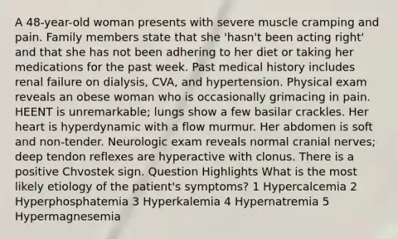 A 48-year-old woman presents with severe muscle cramping and pain. Family members state that she 'hasn't been acting right' and that she has not been adhering to her diet or taking her medications for the past week. Past medical history includes renal failure on dialysis, CVA, and hypertension. Physical exam reveals an obese woman who is occasionally grimacing in pain. HEENT is unremarkable; lungs show a few basilar crackles. Her heart is hyperdynamic with a flow murmur. Her abdomen is soft and non-tender. Neurologic exam reveals normal cranial nerves; deep tendon reflexes are hyperactive with clonus. There is a positive Chvostek sign. Question Highlights What is the most likely etiology of the patient's symptoms? 1 Hypercalcemia 2 Hyperphosphatemia 3 Hyperkalemia 4 Hypernatremia 5 Hypermagnesemia