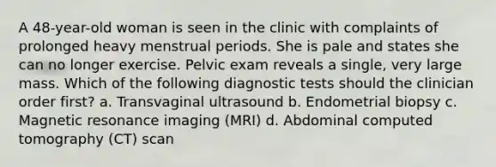 A 48-year-old woman is seen in the clinic with complaints of prolonged heavy menstrual periods. She is pale and states she can no longer exercise. Pelvic exam reveals a single, very large mass. Which of the following diagnostic tests should the clinician order first? a. Transvaginal ultrasound b. Endometrial biopsy c. Magnetic resonance imaging (MRI) d. Abdominal computed tomography (CT) scan