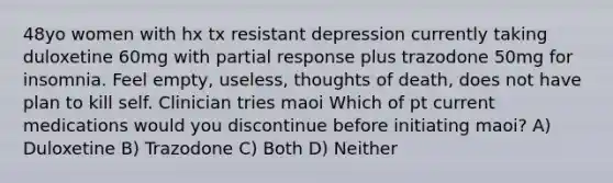 48yo women with hx tx resistant depression currently taking duloxetine 60mg with partial response plus trazodone 50mg for insomnia. Feel empty, useless, thoughts of death, does not have plan to kill self. Clinician tries maoi Which of pt current medications would you discontinue before initiating maoi? A) Duloxetine B) Trazodone C) Both D) Neither