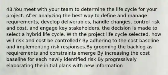 48.You meet with your team to determine the life cycle for your project. After analyzing the best way to define and manage requirements, develop deliverables, handle changes, control risk and cost, and engage key stakeholders, the decision is made to select a hybrid life cycle. With the project life cycle selected, how will risk and cost be controlled? By adhering to the cost baseline and implementing risk responses.By grooming the backlog as requirements and constraints emerge By increasing the cost baseline for each newly identified risk By progressively elaborating the initial plans with new information