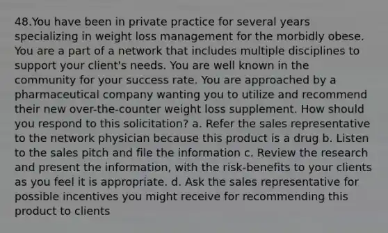 48.You have been in private practice for several years specializing in weight loss management for the morbidly obese. You are a part of a network that includes multiple disciplines to support your client's needs. You are well known in the community for your success rate. You are approached by a pharmaceutical company wanting you to utilize and recommend their new over-the-counter weight loss supplement. How should you respond to this solicitation? a. Refer the sales representative to the network physician because this product is a drug b. Listen to the sales pitch and file the information c. Review the research and present the information, with the risk-benefits to your clients as you feel it is appropriate. d. Ask the sales representative for possible incentives you might receive for recommending this product to clients