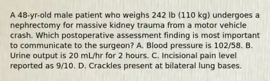 A 48-yr-old male patient who weighs 242 lb (110 kg) undergoes a nephrectomy for massive kidney trauma from a motor vehicle crash. Which postoperative assessment finding is most important to communicate to the surgeon? A. Blood pressure is 102/58. B. Urine output is 20 mL/hr for 2 hours. C. Incisional pain level reported as 9/10. D. Crackles present at bilateral lung bases.