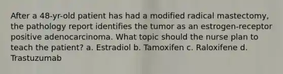 After a 48-yr-old patient has had a modified radical mastectomy, the pathology report identifies the tumor as an estrogen-receptor positive adenocarcinoma. What topic should the nurse plan to teach the patient? a. Estradiol b. Tamoxifen c. Raloxifene d. Trastuzumab