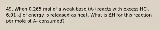 49. When 0.265 mol of a weak base (A-) reacts with excess HCl, 6.91 kJ of energy is released as heat. What is ΔH for this reaction per mole of A- consumed?