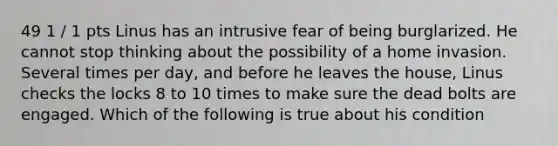49 1 / 1 pts Linus has an intrusive fear of being burglarized. He cannot stop thinking about the possibility of a home invasion. Several times per day, and before he leaves the house, Linus checks the locks 8 to 10 times to make sure the dead bolts are engaged. Which of the following is true about his condition