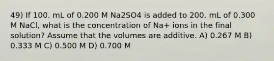 49) If 100. mL of 0.200 M Na2SO4 is added to 200. mL of 0.300 M NaCl, what is the concentration of Na+ ions in the final solution? Assume that the volumes are additive. A) 0.267 M B) 0.333 M C) 0.500 M D) 0.700 M