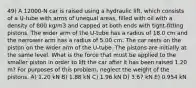 49) A 12000-N car is raised using a hydraulic lift, which consists of a U-tube with arms of unequal areas, filled with oil with a density of 800 kg/m3 and capped at both ends with tight-fitting pistons. The wider arm of the U-tube has a radius of 18.0 cm and the narrower arm has a radius of 5.00 cm. The car rests on the piston on the wider arm of the U-tube. The pistons are initially at the same level. What is the force that must be applied to the smaller piston in order to lift the car after it has been raised 1.20 m? For purposes of this problem, neglect the weight of the pistons. A) 1.20 kN B) 1.88 kN C) 1.96 kN D) 3.67 kN E) 0.954 kN