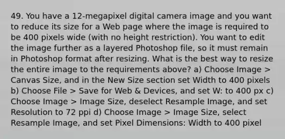 49. You have a 12-megapixel digital camera image and you want to reduce its size for a Web page where the image is required to be 400 pixels wide (with no height restriction). You want to edit the image further as a layered Photoshop file, so it must remain in Photoshop format after resizing. What is the best way to resize the entire image to the requirements above? a) Choose Image > Canvas Size, and in the New Size section set Width to 400 pixels b) Choose File > Save for Web & Devices, and set W: to 400 px c) Choose Image > Image Size, deselect Resample Image, and set Resolution to 72 ppi d) Choose Image > Image Size, select Resample Image, and set Pixel Dimensions: Width to 400 pixel