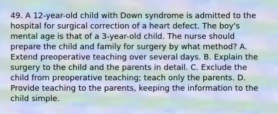 49. A 12-year-old child with Down syndrome is admitted to the hospital for surgical correction of a heart defect. The boy's mental age is that of a 3-year-old child. The nurse should prepare the child and family for surgery by what method? A. Extend preoperative teaching over several days. B. Explain the surgery to the child and the parents in detail. C. Exclude the child from preoperative teaching; teach only the parents. D. Provide teaching to the parents, keeping the information to the child simple.