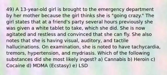 49) A 13-year-old girl is brought to the emergency department by her mother because the girl thinks she is "going crazy." The girl states that at a friend's party several hours previously she was given a white tablet to take, which she did. She is now agitated and restless and convinced that she can fly. She also notes that she is having visual, auditory, and tactile hallucinations. On examination, she is noted to have tachycardia, tremors, hypertension, and mydriasis. Which of the following substances did she most likely ingest? a) Cannabis b) Heroin c) Cocaine d) MDMA (Ecstasy) e) LSD