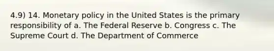 4.9) 14. Monetary policy in the United States is the primary responsibility of a. The Federal Reserve b. Congress c. The Supreme Court d. The Department of Commerce