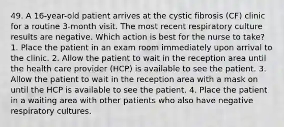 49. A 16-year-old patient arrives at the cystic fibrosis (CF) clinic for a routine 3-month visit. The most recent respiratory culture results are negative. Which action is best for the nurse to take? 1. Place the patient in an exam room immediately upon arrival to the clinic. 2. Allow the patient to wait in the reception area until the health care provider (HCP) is available to see the patient. 3. Allow the patient to wait in the reception area with a mask on until the HCP is available to see the patient. 4. Place the patient in a waiting area with other patients who also have negative respiratory cultures.