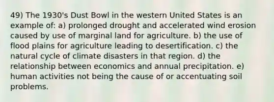 49) The 1930's Dust Bowl in the western United States is an example of: a) prolonged drought and accelerated wind erosion caused by use of marginal land for agriculture. b) the use of flood plains for agriculture leading to desertification. c) the natural cycle of climate disasters in that region. d) the relationship between economics and annual precipitation. e) human activities not being the cause of or accentuating soil problems.