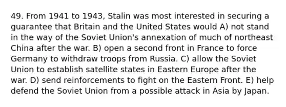 49. From 1941 to 1943, Stalin was most interested in securing a guarantee that Britain and the United States would A) not stand in the way of the Soviet Union's annexation of much of northeast China after the war. B) open a second front in France to force Germany to withdraw troops from Russia. C) allow the Soviet Union to establish satellite states in Eastern Europe after the war. D) send reinforcements to fight on the Eastern Front. E) help defend the Soviet Union from a possible attack in Asia by Japan.