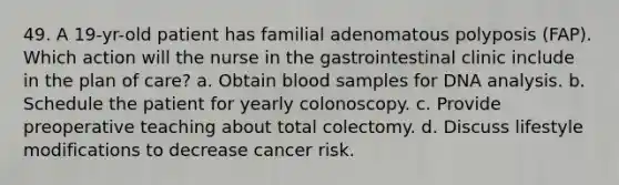 49. A 19-yr-old patient has familial adenomatous polyposis (FAP). Which action will the nurse in the gastrointestinal clinic include in the plan of care? a. Obtain blood samples for DNA analysis. b. Schedule the patient for yearly colonoscopy. c. Provide preoperative teaching about total colectomy. d. Discuss lifestyle modifications to decrease cancer risk.