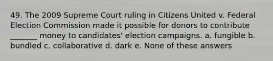 49. The 2009 Supreme Court ruling in Citizens United v. Federal Election Commission made it possible for donors to contribute _______ money to candidates' election campaigns. a. fungible b. bundled c. collaborative d. dark e. None of these answers