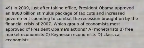 49) In 2009, just after taking office, President Obama approved an 800 billion stimulus package of tax cuts and increased government spending to combat the recession brought on by the financial crisis of 2007. Which group of economists most approved of President Obama's actions? A) monetarists B) free market economists C) Keynesian economists D) classical economists