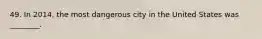 49. In 2014, the most dangerous city in the United States was ________.