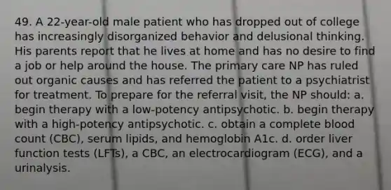 49. A 22-year-old male patient who has dropped out of college has increasingly disorganized behavior and delusional thinking. His parents report that he lives at home and has no desire to find a job or help around the house. The primary care NP has ruled out organic causes and has referred the patient to a psychiatrist for treatment. To prepare for the referral visit, the NP should: a. begin therapy with a low-potency antipsychotic. b. begin therapy with a high-potency antipsychotic. c. obtain a complete blood count (CBC), serum lipids, and hemoglobin A1c. d. order liver function tests (LFTs), a CBC, an electrocardiogram (ECG), and a urinalysis.