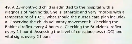 49. A 23-month-old child is admitted to the hospital with a diagnosis of meningitis. She is lethargic and very irritable with a temperature of 102 F. What should the nurses care plan include? a. Observing the childs voluntary movement b. Checking the Babinski reflex every 4 hours c. Checking the Brudzinski reflex every 1 hour d. Assessing the level of consciousness (LOC) and vital signs every 2 hours