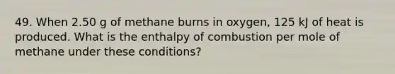 49. When 2.50 g of methane burns in oxygen, 125 kJ of heat is produced. What is the enthalpy of combustion per mole of methane under these conditions?