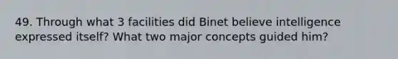 49. Through what 3 facilities did Binet believe intelligence expressed itself? What two major concepts guided him?