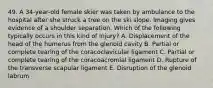 49. A 34-year-old female skier was taken by ambulance to the hospital after she struck a tree on the ski slope. Imaging gives evidence of a shoulder separation. Which of the following typically occurs in this kind of injury? A. Displacement of the head of the humerus from the glenoid cavity B. Partial or complete tearing of the coracoclavicular ligament C. Partial or complete tearing of the coracoacromial ligament D. Rupture of the transverse scapular ligament E. Disruption of the glenoid labrum