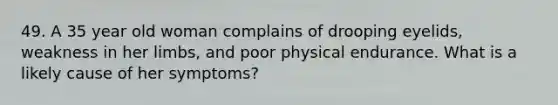 49. A 35 year old woman complains of drooping eyelids, weakness in her limbs, and poor physical endurance. What is a likely cause of her symptoms?