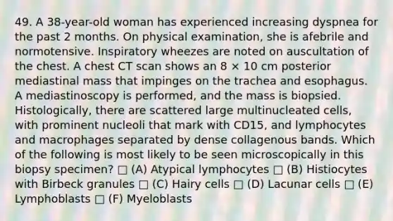 49. A 38-year-old woman has experienced increasing dyspnea for the past 2 months. On physical examination, she is afebrile and normotensive. Inspiratory wheezes are noted on auscultation of the chest. A chest CT scan shows an 8 × 10 cm posterior mediastinal mass that impinges on the trachea and esophagus. A mediastinoscopy is performed, and the mass is biopsied. Histologically, there are scattered large multinucleated cells, with prominent nucleoli that mark with CD15, and lymphocytes and macrophages separated by dense collagenous bands. Which of the following is most likely to be seen microscopically in this biopsy specimen? □ (A) Atypical lymphocytes □ (B) Histiocytes with Birbeck granules □ (C) Hairy cells □ (D) Lacunar cells □ (E) Lymphoblasts □ (F) Myeloblasts