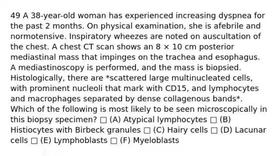 49 A 38-year-old woman has experienced increasing dyspnea for the past 2 months. On physical examination, she is afebrile and normotensive. Inspiratory wheezes are noted on auscultation of the chest. A chest CT scan shows an 8 × 10 cm posterior mediastinal mass that impinges on the trachea and esophagus. A mediastinoscopy is performed, and the mass is biopsied. Histologically, there are *scattered large multinucleated cells, with prominent nucleoli that mark with CD15, and lymphocytes and macrophages separated by dense collagenous bands*. Which of the following is most likely to be seen microscopically in this biopsy specimen? □ (A) Atypical lymphocytes □ (B) Histiocytes with Birbeck granules □ (C) Hairy cells □ (D) Lacunar cells □ (E) Lymphoblasts □ (F) Myeloblasts