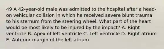 49 A 42-year-old male was admitted to the hospital after a head-on vehicular collision in which he received severe blunt trauma to his sternum from the steering wheel. What part of the heart would be most likely to be injured by the impact? A. Right ventricle B. Apex of left ventricle C. Left ventricle D. Right atrium E. Anterior margin of the left atrium