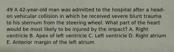 49 A 42-year-old man was admitted to the hospital after a head-on vehicular collision in which he received severe blunt trauma to his sternum from the steering wheel. What part of the heart would be most likely to be injured by the impact? A. Right ventricle B. Apex of left ventricle C. Left ventricle D. Right atrium E. Anterior margin of the left atrium