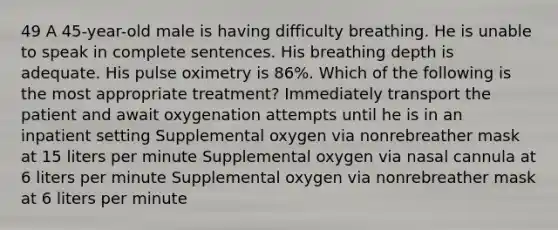 49 A 45-year-old male is having difficulty breathing. He is unable to speak in complete sentences. His breathing depth is adequate. His pulse oximetry is 86%. Which of the following is the most appropriate treatment? Immediately transport the patient and await oxygenation attempts until he is in an inpatient setting Supplemental oxygen via nonrebreather mask at 15 liters per minute Supplemental oxygen via nasal cannula at 6 liters per minute Supplemental oxygen via nonrebreather mask at 6 liters per minute