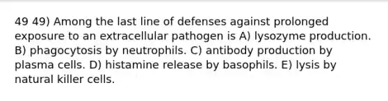 49 49) Among the last line of defenses against prolonged exposure to an extracellular pathogen is A) lysozyme production. B) phagocytosis by neutrophils. C) antibody production by plasma cells. D) histamine release by basophils. E) lysis by natural killer cells.