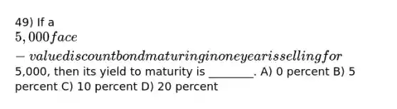 49) If a 5,000 face-value discount bond maturing in one year is selling for5,000, then its yield to maturity is ________. A) 0 percent B) 5 percent C) 10 percent D) 20 percent