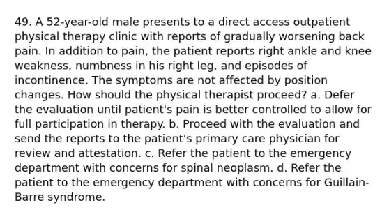 49. A 52-year-old male presents to a direct access outpatient physical therapy clinic with reports of gradually worsening back pain. In addition to pain, the patient reports right ankle and knee weakness, numbness in his right leg, and episodes of incontinence. The symptoms are not affected by position changes. How should the physical therapist proceed? a. Defer the evaluation until patient's pain is better controlled to allow for full participation in therapy. b. Proceed with the evaluation and send the reports to the patient's primary care physician for review and attestation. c. Refer the patient to the emergency department with concerns for spinal neoplasm. d. Refer the patient to the emergency department with concerns for Guillain-Barre syndrome.